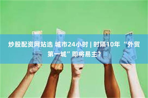 炒股配资网站选 城市24小时 | 时隔10年 “外贸第一城”即将易主？