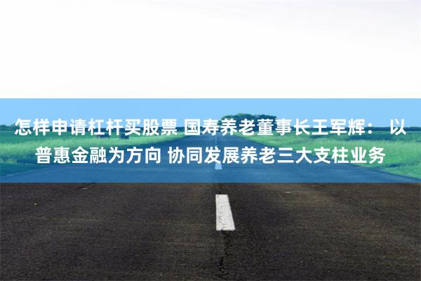 怎样申请杠杆买股票 国寿养老董事长王军辉： 以普惠金融为方向 协同发展养老三大支柱业务