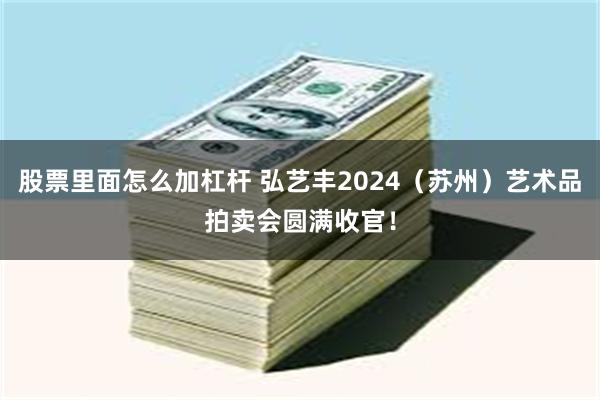 股票里面怎么加杠杆 弘艺丰2024（苏州）艺术品拍卖会圆满收官！