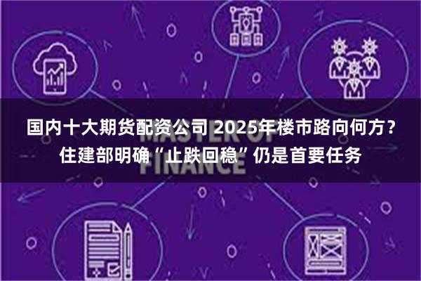 国内十大期货配资公司 2025年楼市路向何方？住建部明确“止跌回稳”仍是首要任务