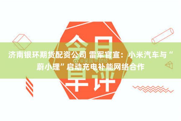 济南银环期货配资公司 雷军官宣：小米汽车与“蔚小理”启动充电补能网络合作