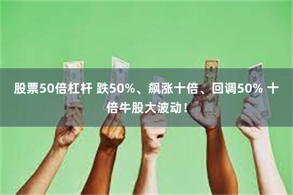 股票50倍杠杆 跌50%、飙涨十倍、回调50% 十倍牛股大波动！