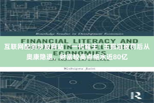 互联网配资炒股网站 “一代鞋王”王振滔被罚后从奥康隐退，财富较高点缩水近80亿