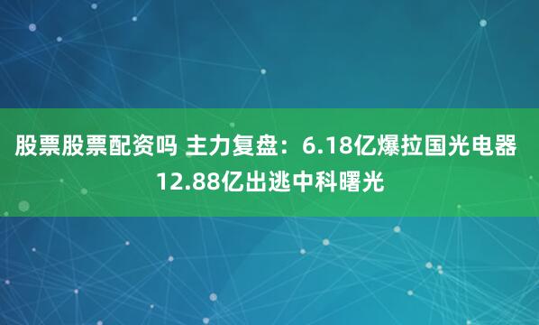 股票股票配资吗 主力复盘：6.18亿爆拉国光电器 12.88亿出逃中科曙光