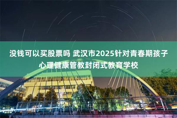 没钱可以买股票吗 武汉市2025针对青春期孩子心理健康管教封闭式教育学校