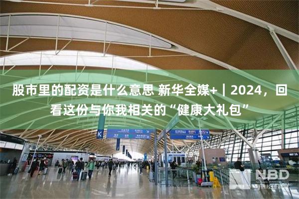 股市里的配资是什么意思 新华全媒+｜2024，回看这份与你我相关的“健康大礼包”