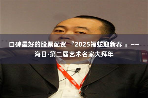 口碑最好的股票配资 『2025福蛇迎新春 』——海日·第二届艺术名家大拜年