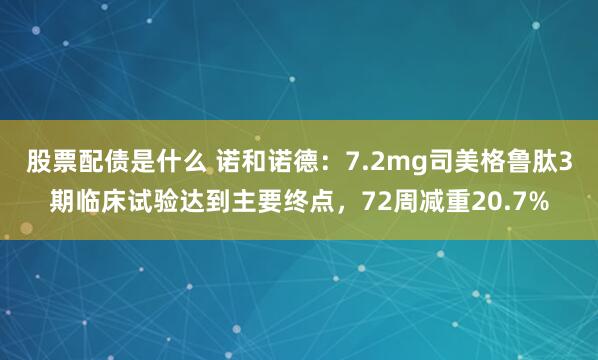 股票配债是什么 诺和诺德：7.2mg司美格鲁肽3期临床试验达到主要终点，72周减重20.7%