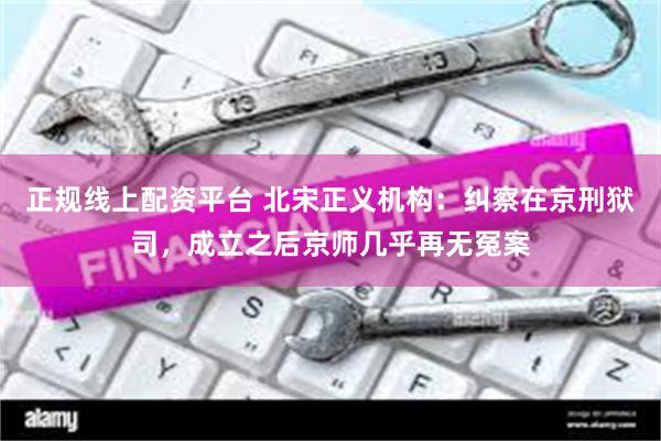 正规线上配资平台 北宋正义机构：纠察在京刑狱司，成立之后京师几乎再无冤案