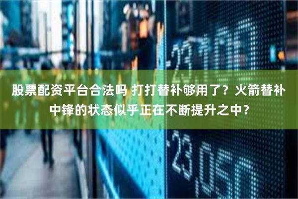 股票配资平台合法吗 打打替补够用了？火箭替补中锋的状态似乎正在不断提升之中？