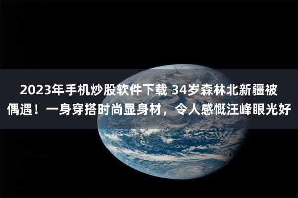 2023年手机炒股软件下载 34岁森林北新疆被偶遇！一身穿搭时尚显身材，令人感慨汪峰眼光好