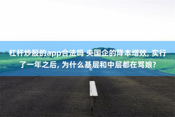 杠杆炒股的app合法吗 央国企的降本增效, 实行了一年之后, 为什么基层和中层都在骂娘?