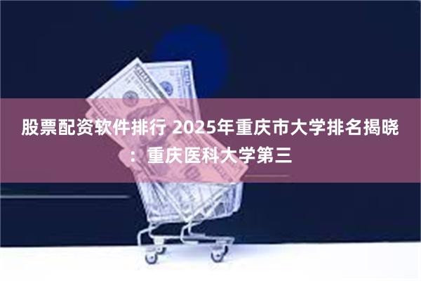 股票配资软件排行 2025年重庆市大学排名揭晓：重庆医科大学第三