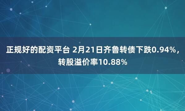 正规好的配资平台 2月21日齐鲁转债下跌0.94%，转股溢价率10.88%