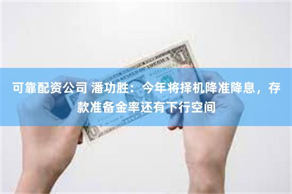 可靠配资公司 潘功胜：今年将择机降准降息，存款准备金率还有下行空间