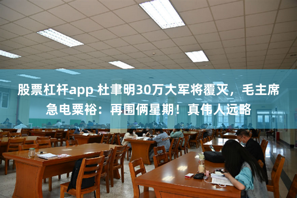 股票杠杆app 杜聿明30万大军将覆灭，毛主席急电粟裕：再围俩星期！真伟人远略