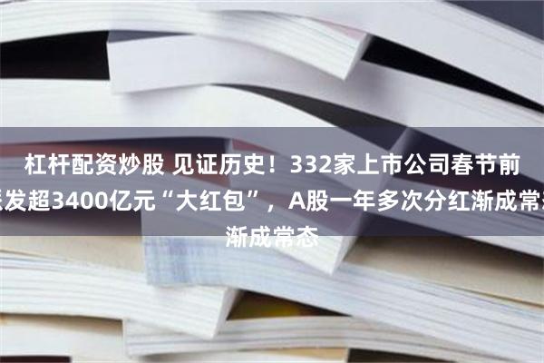 杠杆配资炒股 见证历史！332家上市公司春节前派发超3400亿元“大红包”，A股一年多次分红渐成常态