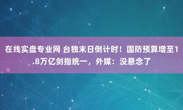 在线实盘专业网 台独末日倒计时！国防预算增至1.8万亿剑指统一，外媒：没悬念了