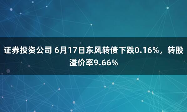 证券投资公司 6月17日东风转债下跌0.16%，转股溢价率9.66%