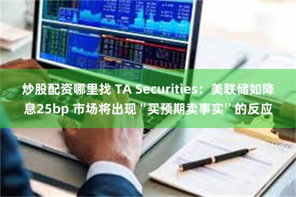 炒股配资哪里找 TA Securities:美联储如降息25bp 市场将出现“买预期卖事实”的反应